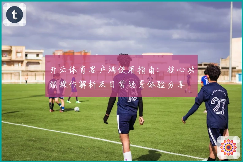 开云体育客户端使用指南：核心功能操作解析及日常场景体验分享